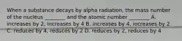 When a substance decays by alpha radiation, the mass number of the nucleus ________ and the atomic number ________ A. increases by 2, increases by 4 B. increases by 4, increases by 2 C. reduces by 4, reduces by 2 D. reduces by 2, reduces by 4