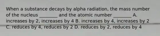 When a substance decays by alpha radiation, the mass number of the nucleus ________ and the atomic number ________ A. increases by 2, increases by 4 B. increases by 4, increases by 2 C. reduces by 4, reduces by 2 D. reduces by 2, reduces by 4