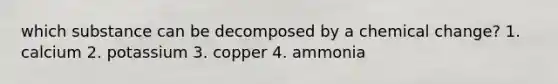 which substance can be decomposed by a chemical change? 1. calcium 2. potassium 3. copper 4. ammonia