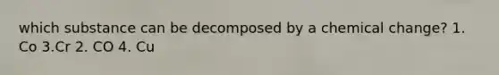 which substance can be decomposed by a chemical change? 1. Co 3.Cr 2. CO 4. Cu