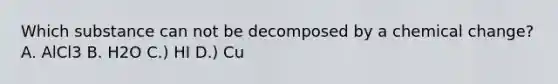 Which substance can not be decomposed by a chemical change? A. AlCl3 B. H2O C.) HI D.) Cu