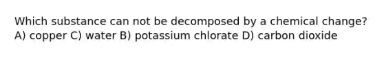 Which substance can not be decomposed by a chemical change? A) copper C) water B) potassium chlorate D) carbon dioxide