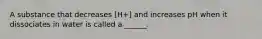 A substance that decreases [H+] and increases pH when it dissociates in water is called a ______.