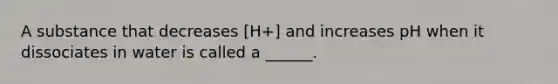 A substance that decreases [H+] and increases pH when it dissociates in water is called a ______.