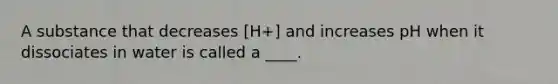 A substance that decreases [H+] and increases pH when it dissociates in water is called a ____.