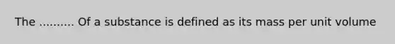 The .......... Of a substance is defined as its mass per unit volume