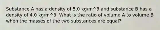 Substance A has a density of 5.0 kg/m^3 and substance B has a density of 4.0 kg/m^3. What is the ratio of volume A to volume B when the masses of the two substances are equal?