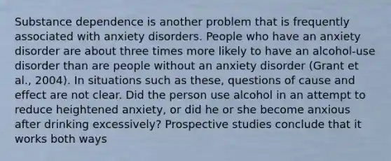 Substance dependence is another problem that is frequently associated with anxiety disorders. People who have an anxiety disorder are about three times more likely to have an alcohol-use disorder than are people without an anxiety disorder (Grant et al., 2004). In situations such as these, questions of cause and effect are not clear. Did the person use alcohol in an attempt to reduce heightened anxiety, or did he or she become anxious after drinking excessively? Prospective studies conclude that it works both ways