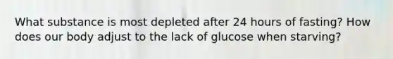 What substance is most depleted after 24 hours of fasting? How does our body adjust to the lack of glucose when starving?