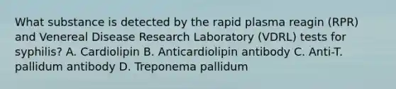 What substance is detected by the rapid plasma reagin (RPR) and Venereal Disease Research Laboratory (VDRL) tests for syphilis? A. Cardiolipin B. Anticardiolipin antibody C. Anti-T. pallidum antibody D. Treponema pallidum