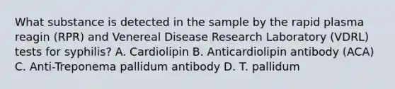 What substance is detected in the sample by the rapid plasma reagin (RPR) and Venereal Disease Research Laboratory (VDRL) tests for syphilis? A. Cardiolipin B. Anticardiolipin antibody (ACA) C. Anti-Treponema pallidum antibody D. T. pallidum