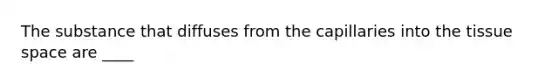 The substance that diffuses from the capillaries into the tissue space are ____