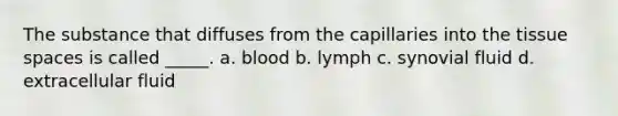 The substance that diffuses from the capillaries into the tissue spaces is called _____. a. blood b. lymph c. synovial fluid d. extracellular fluid