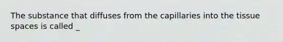 The substance that diffuses from the capillaries into the tissue spaces is called _