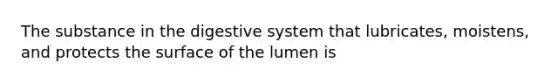 The substance in the digestive system that lubricates, moistens, and protects the surface of the lumen is