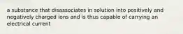a substance that disassociates in solution into positively and negatively charged ions and is thus capable of carrying an electrical current