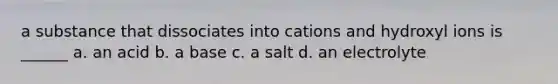 a substance that dissociates into cations and hydroxyl ions is ______ a. an acid b. a base c. a salt d. an electrolyte