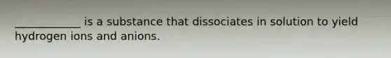 ____________ is a substance that dissociates in solution to yield hydrogen ions and anions.