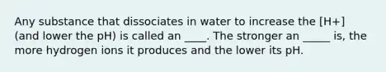 Any substance that dissociates in water to increase the [H+] (and lower the pH) is called an ____. The stronger an _____ is, the more hydrogen ions it produces and the lower its pH.