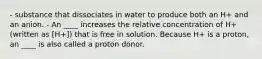 - substance that dissociates in water to produce both an H+ and an anion. - An ____ increases the relative concentration of H+ (written as [H+]) that is free in solution. Because H+ is a proton, an ____ is also called a proton donor.