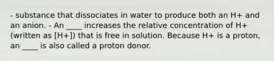 - substance that dissociates in water to produce both an H+ and an anion. - An ____ increases the relative concentration of H+ (written as [H+]) that is free in solution. Because H+ is a proton, an ____ is also called a proton donor.