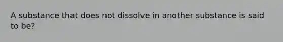 A substance that does not dissolve in another substance is said to be?