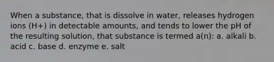 When a substance, that is dissolve in water, releases hydrogen ions (H+) in detectable amounts, and tends to lower the pH of the resulting solution, that substance is termed a(n): a. alkali b. acid c. base d. enzyme e. salt