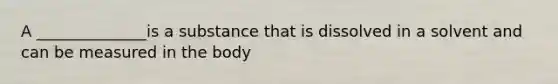 A ______________is a substance that is dissolved in a solvent and can be measured in the body