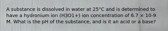 A substance is dissolved in water at 25°C and is determined to have a hydronium ion (H3O1+) ion concentration of 6.7 × 10-9 M. What is the pH of the substance, and is it an acid or a base?