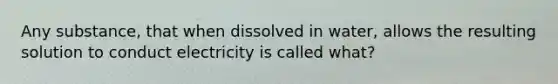 Any substance, that when dissolved in water, allows the resulting solution to conduct electricity is called what?