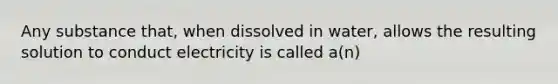 Any substance that, when dissolved in water, allows the resulting solution to conduct electricity is called a(n)