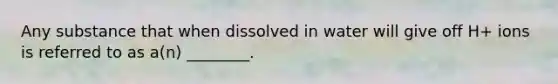 Any substance that when dissolved in water will give off H+ ions is referred to as a(n) ________.