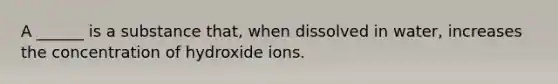 A ______ is a substance that, when dissolved in water, increases the concentration of hydroxide ions.