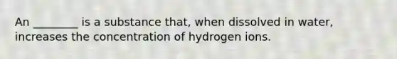 An ________ is a substance that, when dissolved in water, increases the concentration of hydrogen ions.