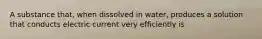 A substance that, when dissolved in water, produces a solution that conducts electric current very efficiently is