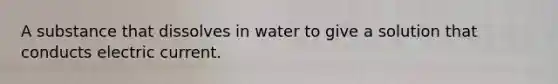 A substance that dissolves in water to give a solution that conducts electric current.