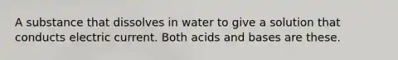 A substance that dissolves in water to give a solution that conducts electric current. Both <a href='https://www.questionai.com/knowledge/kvCSAshSAf-acids-and-bases' class='anchor-knowledge'>acids and bases</a> are these.