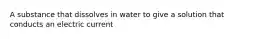 A substance that dissolves in water to give a solution that conducts an electric current