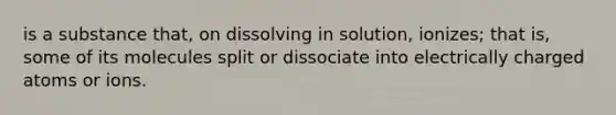 is a substance that, on dissolving in solution, ionizes; that is, some of its molecules split or dissociate into electrically charged atoms or ions.