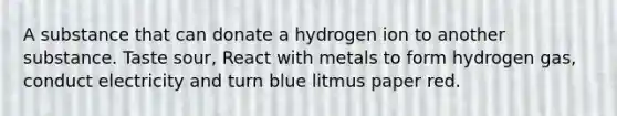 A substance that can donate a hydrogen ion to another substance. Taste sour, React with metals to form hydrogen gas, conduct electricity and turn blue litmus paper red.