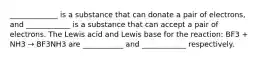 _____________ is a substance that can donate a pair of electrons, and ____________ is a substance that can accept a pair of electrons. The Lewis acid and Lewis base for the reaction: BF3 + NH3 → BF3NH3 are ___________ and ____________ respectively.