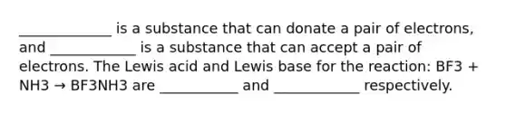 _____________ is a substance that can donate a pair of electrons, and ____________ is a substance that can accept a pair of electrons. The Lewis acid and Lewis base for the reaction: BF3 + NH3 → BF3NH3 are ___________ and ____________ respectively.