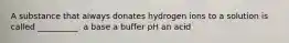 A substance that always donates hydrogen ions to a solution is called __________. a base a buffer pH an acid