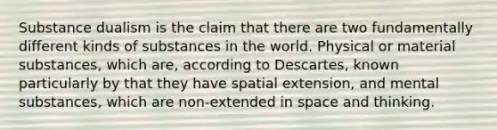 Substance dualism is the claim that there are two fundamentally different kinds of substances in the world. Physical or material substances, which are, according to Descartes, known particularly by that they have spatial extension, and mental substances, which are non-extended in space and thinking.