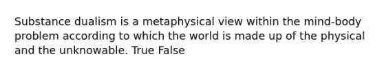 Substance dualism is a metaphysical view within the mind-body problem according to which the world is made up of the physical and the unknowable. True False