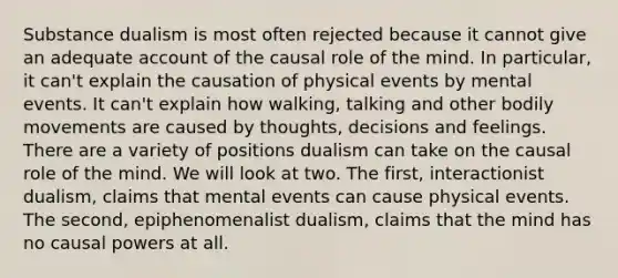 Substance dualism is most often rejected because it cannot give an adequate account of the causal role of the mind. In particular, it can't explain the causation of physical events by mental events. It can't explain how walking, talking and other bodily movements are caused by thoughts, decisions and feelings. There are a variety of positions dualism can take on the causal role of the mind. We will look at two. The first, interactionist dualism, claims that mental events can cause physical events. The second, epiphenomenalist dualism, claims that the mind has no causal powers at all.