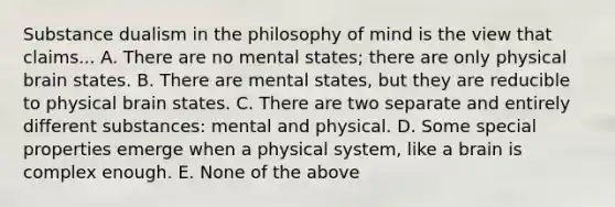 Substance dualism in the philosophy of mind is the view that claims... A. There are no mental states; there are only physical brain states. B. There are mental states, but they are reducible to physical brain states. C. There are two separate and entirely different substances: mental and physical. D. Some special properties emerge when a physical system, like a brain is complex enough. E. None of the above