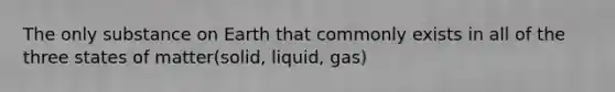 The only substance on Earth that commonly exists in all of the three states of matter(solid, liquid, gas)