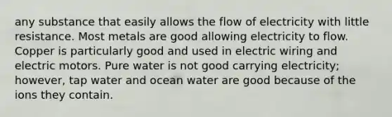 any substance that easily allows the flow of electricity with little resistance. Most metals are good allowing electricity to flow. Copper is particularly good and used in electric wiring and electric motors. Pure water is not good carrying electricity; however, tap water and ocean water are good because of the ions they contain.