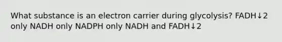 What substance is an electron carrier during glycolysis? FADH↓2 only NADH only NADPH only NADH and FADH↓2